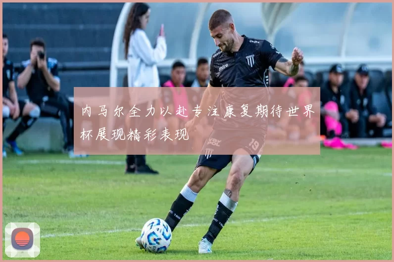 内马尔全力以赴专注康复期待世界杯展现精彩表现